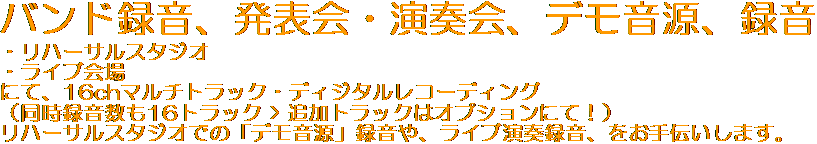 
バンド録音、発表会・演奏会、デモ音源、録音
・リハーサルスタジオ
・ライブ会場
にて、16chマルチトラック・ディジタルレコーディング
 （同時録音数も16トラックです）
リハーサルスタジオでの「デモ音源」録音や、ライブ演奏録音、をお手伝いします。
