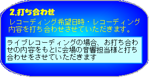 打ち合わせ　希望日時・レコーディング内容を打ち合わせさせていただきます。ライブレコーディングの場合、お打ち合わせの内容をもとに会場の音響担当様と打ち合わせをさせていただきます。 ※　会場設備によっては、ご希望に添えない場合もございます。